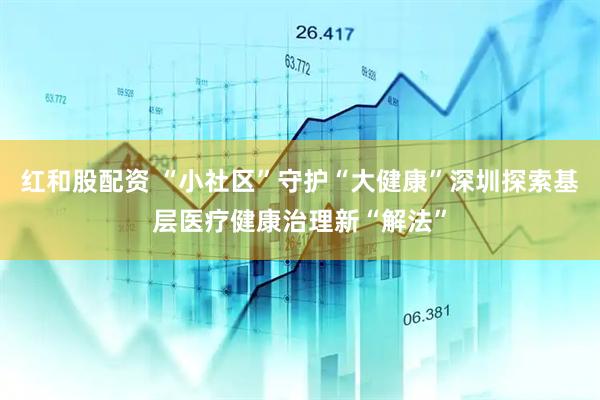 红和股配资 “小社区”守护“大健康”深圳探索基层医疗健康治理新“解法”