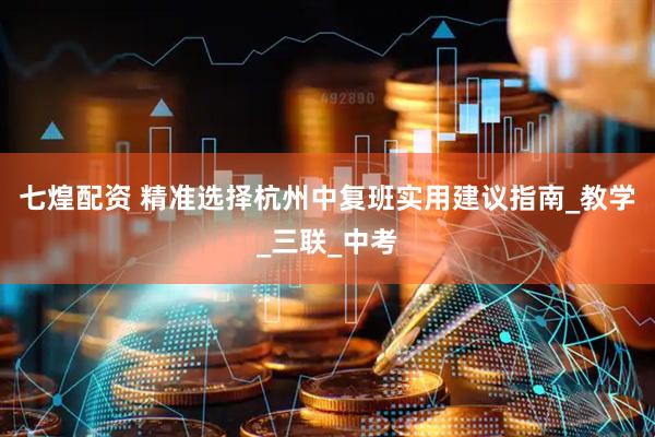 七煌配资 精准选择杭州中复班实用建议指南_教学_三联_中考