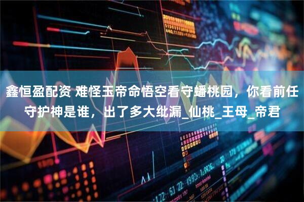 鑫恒盈配资 难怪玉帝命悟空看守蟠桃园，你看前任守护神是谁，出了多大纰漏_仙桃_王母_帝君
