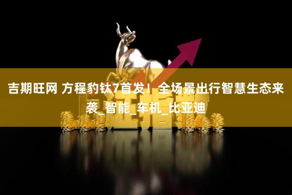 吉期旺网 方程豹钛7首发！全场景出行智慧生态来袭_智能_车机_比亚迪