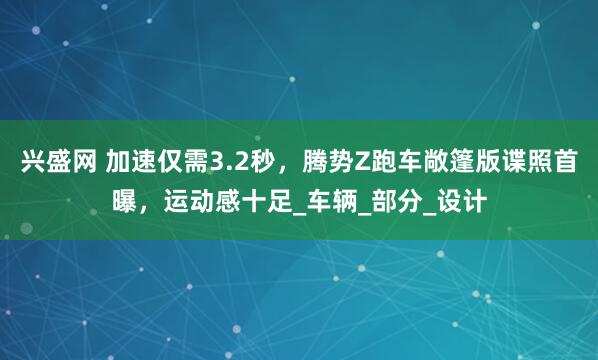 兴盛网 加速仅需3.2秒，腾势Z跑车敞篷版谍照首曝，运动感十足_车辆_部分_设计