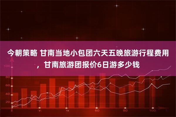 今朝策略 甘南当地小包团六天五晚旅游行程费用，甘南旅游团报价6日游多少钱