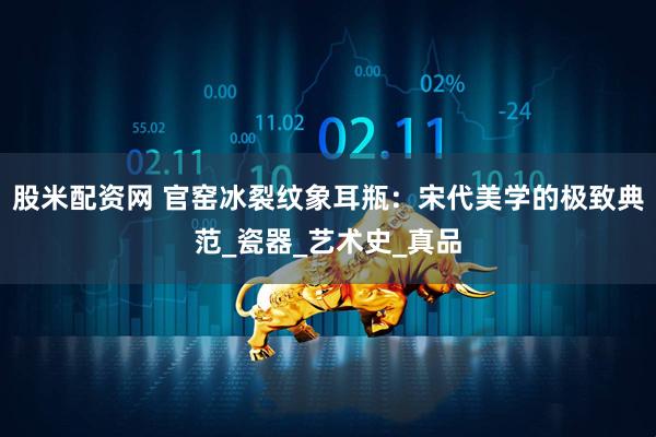 股米配资网 官窑冰裂纹象耳瓶：宋代美学的极致典范_瓷器_艺术史_真品