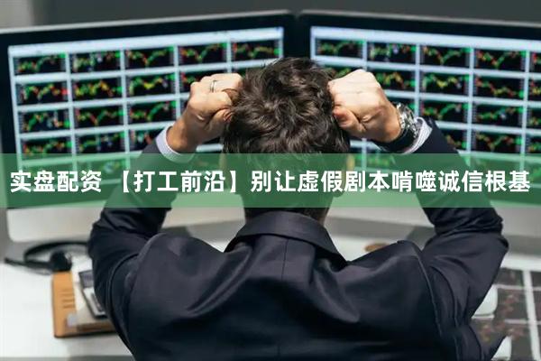 实盘配资 【打工前沿】别让虚假剧本啃噬诚信根基