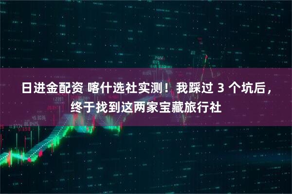 日进金配资 喀什选社实测！我踩过 3 个坑后，终于找到这两家宝藏旅行社