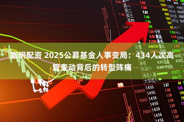 富明配资 2025公募基金人事变局：434人次高管变动背后的转型阵痛