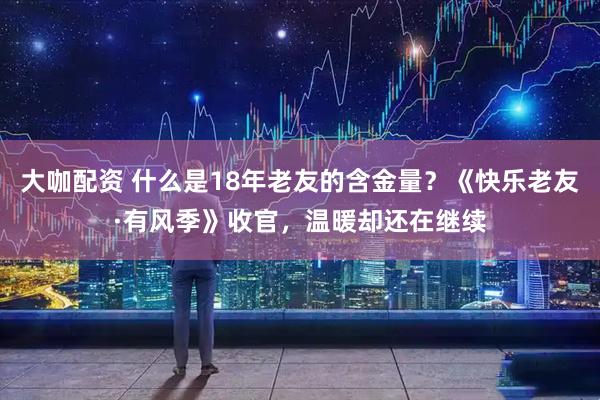 大咖配资 什么是18年老友的含金量？《快乐老友·有风季》收官，温暖却还在继续