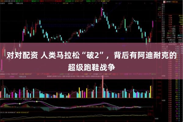 对对配资 人类马拉松“破2”，背后有阿迪耐克的超级跑鞋战争